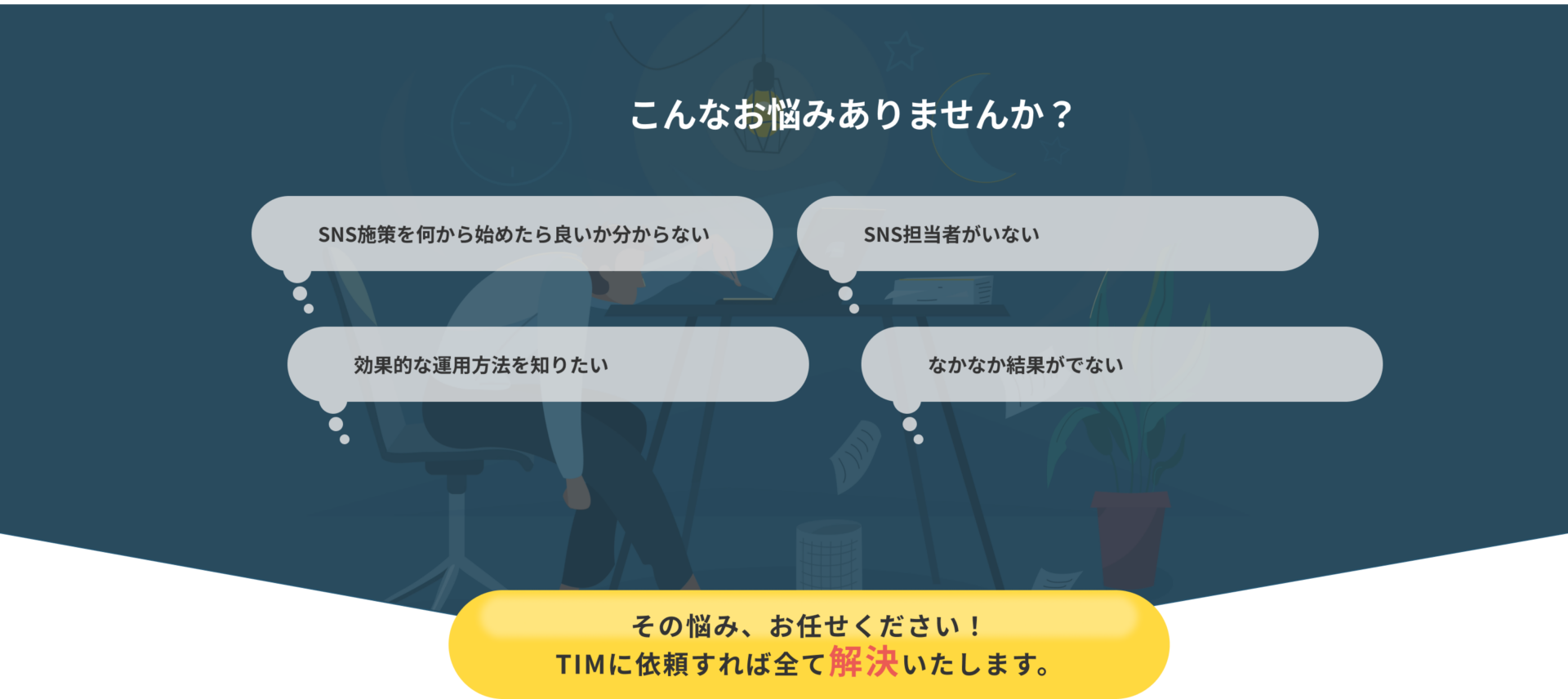 こんなお悩みありませんか?「SNS施策を何から始めたら良いか分からない」「SNS担当者がいない」「効果的な運用方法を知りたい」「なかなか結果がでない」そのお悩み、お任せください!TIMに依頼すれば全て解決いたします。